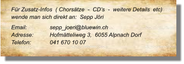 Für Zusatz-Infos  ( Chorsätze  -  CD’s  -  weitere Details  etc) wende man sich direkt an:  Sepp Jöri Email: 	 	sepp_joeri@bluewin.ch Adresse:	Hofmätteliweg 3,  6055 Alpnach Dorf Telefon:	041 670 10 07