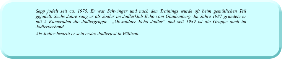 Sepp jodelt seit ca. 1975. Er war Schwinger und nach den Trainings wurde oft beim gemütlichen Teil gejodelt. Sechs Jahre sang er als Jodler im Jodlerklub Echo vom Glaubenberg. Im Jahre 1987 gründete er mit 5 Kameraden die Jodlergruppe  „Obwaldner Echo Jodler“ und seit 1989 ist die Gruppe auch im Jodlerverband. Als Jodler bestritt er sein erstes Jodlerfest in Willisau.
