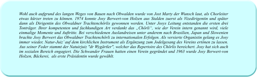 Wohl auch aufgrund des langen Weges von Bauen nach Obwalden wurde von Jost Marty der Wunsch laut, als Chorleiter etwas kürzer treten zu können. 1974 konnte Josy Berwert-von Holzen aus Stalden zuerst als Vizedirigentin und später dann als Dirigentin des Obwaldner Trachtenchörlis gewonnen werden. Unter Josys Leitung entstanden die ersten drei Tonträger. Ihrer kompetenten und fachkundigen Art verdankt das „Chörli“, wie der Verein intern genannt wird, viele einmalige Momente und Auftritte. Bei verschiedenen Auslandreisen unter anderem nach Brasilien, Japan und Slowenien brachte Josy Berwert das Obwaldner Trachtenchörli zu internationalen Erfolgen. Als versierte Organistin gelang es Josy immer wieder, Natur-Juiz’ auf dem kirchlichen Instrument als Ergänzung zum Jodelgesang des Vereins ertönen zu lassen. Aus seiner Feder stammt der Natuirjuiz "dr Wygärtler", welcher das Repertoire des Chörlis bereichert. Josy hat sich auch im sozialen Bereich engagiert. Die Schwander Frauen hatten einen Verein gegründet und 1963 wurde Josy Berwert-von Holzen, Bäckerei,  als erste Präsidentin wurde gewählt.