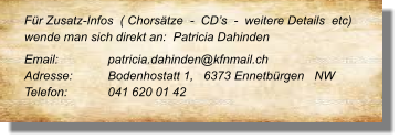 Für Zusatz-Infos  ( Chorsätze  -  CD’s  -  weitere Details  etc) wende man sich direkt an:  Patricia Dahinden Email: 		patricia.dahinden@kfnmail.ch  Adresse:	Bodenhostatt 1,   6373 Ennetbürgen   NW Telefon:	041 620 01 42