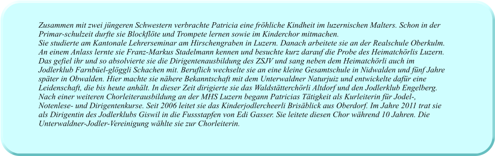 Zusammen mit zwei jüngeren Schwestern verbrachte Patricia eine fröhliche Kindheit im luzernischen Malters. Schon in der Primar-schulzeit durfte sie Blockflöte und Trompete lernen sowie im Kinderchor mitmachen.  Sie studierte am Kantonale Lehrerseminar am Hirschengraben in Luzern. Danach arbeitete sie an der Realschule Oberkulm. An einem Anlass lernte sie Franz-Markus Stadelmann kennen und besuchte kurz darauf die Probe des Heimatchörlis Luzern. Das gefiel ihr und so absolvierte sie die Dirigentenausbildung des ZSJV und sang neben dem Heimatchörli auch im Jodlerklub Farnbüel-glöggli Schachen mit. Beruflich wechselte sie an eine kleine Gesamtschule in Nidwalden und fünf Jahre später in Obwalden. Hier machte sie nähere Bekanntschaft mit dem Unterwaldner Naturjuiz und entwickelte dafür eine Leidenschaft, die bis heute anhält. In dieser Zeit dirigierte sie das Waldstätterchörli Altdorf und den Jodlerklub Engelberg. Nach einer weiteren Chorleiterausbildung an der MHS Luzern begann Patricias Tätigkeit als Kurleiterin für Jodel-, Notenlese- und Dirigentenkurse. Seit 2006 leitet sie das Kinderjodlercheerli Brisäblick aus Oberdorf. Im Jahre 2011 trat sie als Dirigentin des Jodlerklubs Giswil in die Fussstapfen von Edi Gasser. Sie leitete diesen Chor während 10 Jahren. Die Unterwaldner-Jodler-Vereinigung wählte sie zur Chorleiterin.
