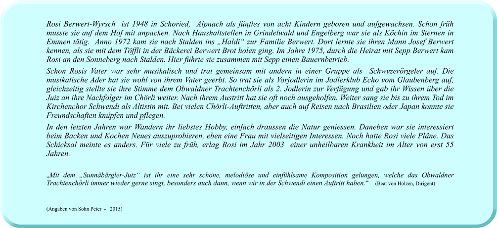 Rosi Berwert-Wyrsch  ist 1948 in Schoried,  Alpnach als fünftes von acht Kindern geboren und aufgewachsen. Schon früh musste sie auf dem Hof mit anpacken. Nach Haushaltstellen in Grindelwald und Engelberg war sie als Köchin im Sternen in Emmen tätig.  Anno 1972 kam sie nach Stalden ins „Haldi“ zur Familie Berwert. Dort lernte sie ihren Mann Josef Berwert kennen, als sie mit dem Töffli in der Bäckerei Berwert Brot holen ging. Im Jahre 1975, durch die Heirat mit Sepp Berwert kam Rosi an den Sonneberg nach Stalden. Hier führte sie zusammen mit Sepp einen Bauernbetrieb. Schon Rosis Vater war sehr musikalisch und trat gemeinsam mit andern in einer Gruppe als  Schwyzerörgeler auf. Die musikalische Ader hat sie wohl von ihrem Vater geerbt. So trat sie als Vorjodlerin im Jodlerklub Echo vom Glaubenberg auf, gleichzeitig stellte sie ihre Stimme dem Obwaldner Trachtenchörli als 2. Jodlerin zur Verfügung und gab ihr Wissen über die Juiz an ihre Nachfolger im Chörli weiter. Nach ihrem Austritt hat sie oft noch ausgeholfen. Weiter sang sie bis zu ihrem Tod im Kirchenchor Schwendi als Altistin mit. Bei vielen Chörli-Auftritten, aber auch auf Reisen nach Brasilien oder Japan konnte sie Freundschaften knüpfen und pflegen. In den letzten Jahren war Wandern ihr liebstes Hobby, einfach draussen die Natur geniessen. Daneben war sie interessiert beim Backen und Kochen Neues auszuprobieren, eben eine Frau mit vielseitigen Interessen. Noch hatte Rosi viele Pläne. Das Schicksal meinte es anders. Für viele zu früh, erlag Rosi im Jahr 2003  einer unheilbaren Krankheit im Alter von erst 55 Jahren.  „Mit dem „Sunnäbärgler-Juiz“ ist ihr eine sehr schöne, melodiöse und einfühlsame Komposition gelungen, welche das Obwaldner Trachtenchörli immer wieder gerne singt, besonders auch dann, wenn wir in der Schwendi einen Auftritt haben.“    (Beat von Holzen, Dirigent)  (Angaben von Sohn Peter  -   2015)