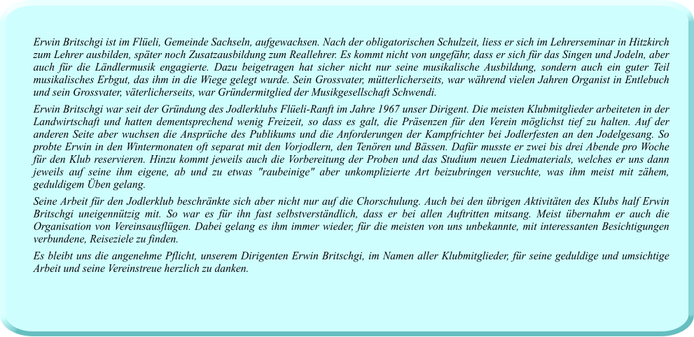 Erwin Britschgi ist im Flüeli, Gemeinde Sachseln, aufgewachsen. Nach der obligatorischen Schulzeit, liess er sich im Lehrerseminar in Hitzkirch zum Lehrer ausbilden, später noch Zusatzausbildung zum Reallehrer. Es kommt nicht von ungefähr, dass er sich für das Singen und Jodeln, aber auch für die Ländlermusik engagierte. Dazu beigetragen hat sicher nicht nur seine musikalische Ausbildung, sondern auch ein guter Teil musikalisches Erbgut, das ihm in die Wiege gelegt wurde. Sein Grossvater, mütterlicherseits, war während vielen Jahren Organist in Entlebuch und sein Grossvater, väterlicherseits, war Gründermitglied der Musikgesellschaft Schwendi. Erwin Britschgi war seit der Gründung des Jodlerklubs Flüeli-Ranft im Jahre 1967 unser Dirigent. Die meisten Klubmitglieder arbeiteten in der Landwirtschaft und hatten dementsprechend wenig Freizeit, so dass es galt, die Präsenzen für den Verein möglichst tief zu halten. Auf der anderen Seite aber wuchsen die Ansprüche des Publikums und die Anforderungen der Kampfrichter bei Jodlerfesten an den Jodelgesang. So probte Erwin in den Wintermonaten oft separat mit den Vorjodlern, den Tenören und Bässen. Dafür musste er zwei bis drei Abende pro Woche für den Klub reservieren. Hinzu kommt jeweils auch die Vorbereitung der Proben und das Studium neuen Liedmaterials, welches er uns dann jeweils auf seine ihm eigene, ab und zu etwas "raubeinige" aber unkomplizierte Art beizubringen versuchte, was ihm meist mit zähem, geduldigem Üben gelang. Seine Arbeit für den Jodlerklub beschränkte sich aber nicht nur auf die Chorschulung. Auch bei den übrigen Aktivitäten des Klubs half Erwin Britschgi uneigennützig mit. So war es für ihn fast selbstverständlich, dass er bei allen Auftritten mitsang. Meist übernahm er auch die Organisation von Vereinsausflügen. Dabei gelang es ihm immer wieder, für die meisten von uns unbekannte, mit interessanten Besichtigungen verbundene, Reiseziele zu finden. Es bleibt uns die angenehme Pflicht, unserem Dirigenten Erwin Britschgi, im Namen aller Klubmitglieder, für seine geduldige und umsichtige Arbeit und seine Vereinstreue herzlich zu danken.